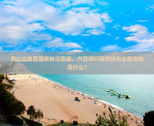 黄山出发至重庆长江索道，六日游行程安排与必备攻略是什么？