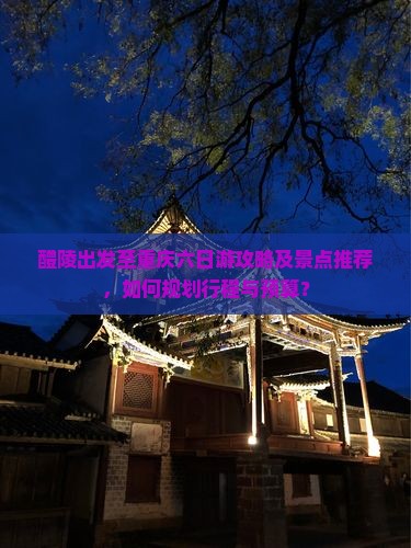 醴陵出发至重庆六日游攻略及景点推荐，如何规划行程与预算？