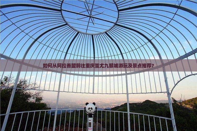 如何从阿拉善盟前往重庆蚩尤九黎城游玩及景点推荐？
