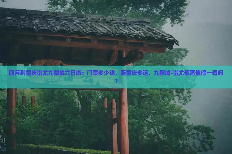 四月到重庆蚩尤九黎城六日游：门票多少钱，距重庆多远，九黎城-蚩尤部落值得一看吗？