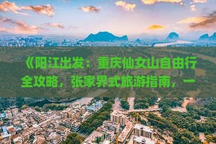 《阳江出发：重庆仙女山自由行全攻略，张家界式旅游指南，一次探秘武隆景点推荐路线》