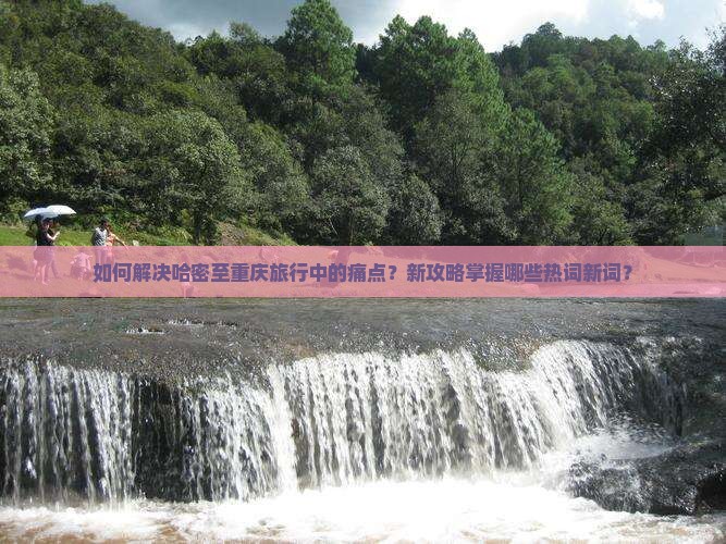 如何解决哈密至重庆旅行中的痛点？新攻略掌握哪些热词新词？