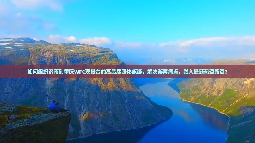 如何组织济南到重庆WFC观景台的高品质团体旅游，解决游客痛点，融入最新热词新词？