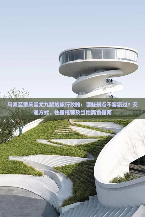 乌海至重庆蚩尤九黎城旅行攻略：哪些景点不容错过？交通方式、住宿推荐及当地美食指南