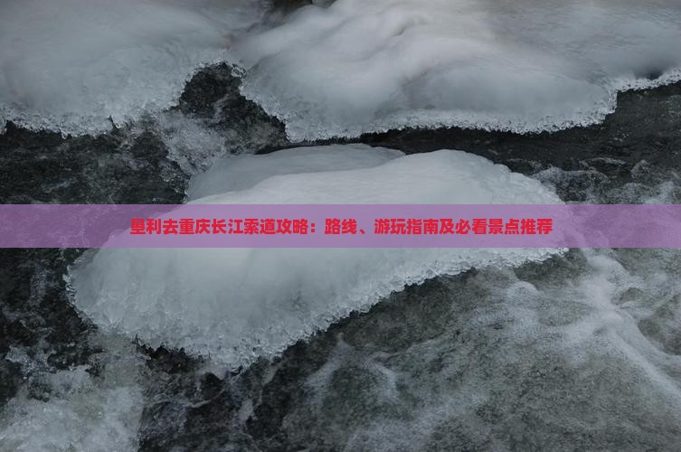 垦利去重庆长江索道攻略：路线、游玩指南及必看景点推荐