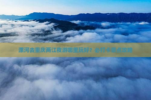 漯河去重庆两江夜游哪里玩好？必打卡景点攻略
