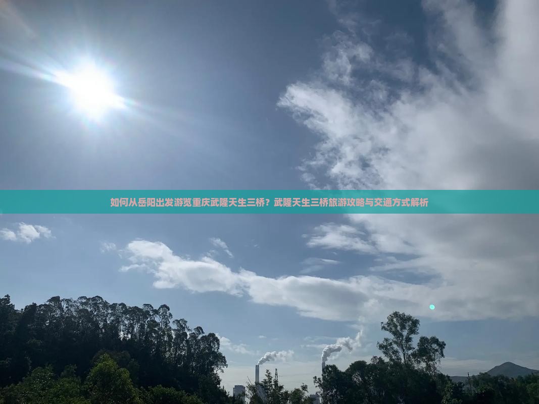 如何从岳阳出发游览重庆武隆天生三桥？武隆天生三桥旅游攻略与交通方式解析