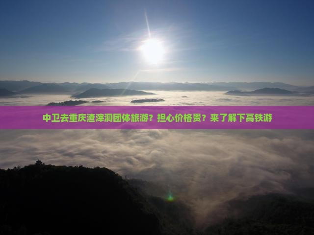 中卫去重庆渣滓洞团体旅游？担心价格贵？来了解下高铁游
