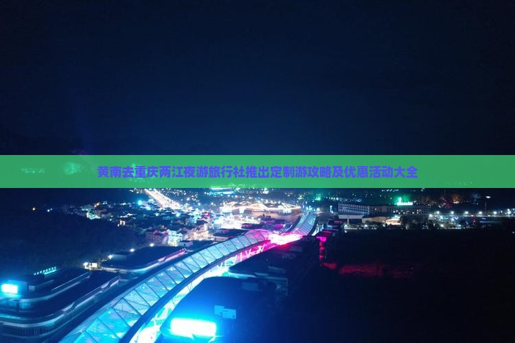 黄南去重庆两江夜游旅行社推出定制游攻略及优惠活动大全