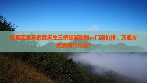 张掖至重庆武隆天生三桥旅游攻略：门票价格、交通方式及预订方法？