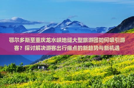 鄂尔多斯至重庆龙水峡地缝大型旅游团如何吸引游客？探讨解决游客出行痛点的新趋势与新机遇