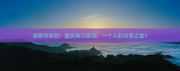 清明节来啦！重庆两江夜游，一个人的诗意之旅？