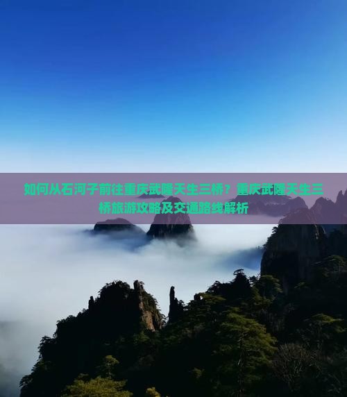 如何从石河子前往重庆武隆天生三桥？重庆武隆天生三桥旅游攻略及交通路线解析