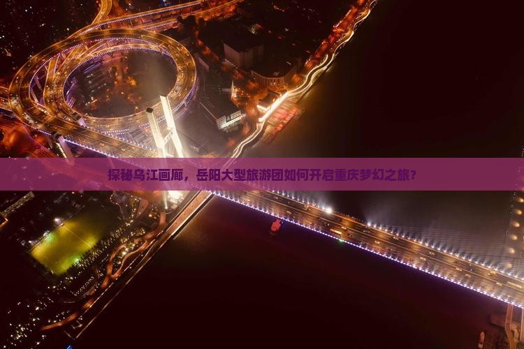 探秘乌江画廊，岳阳大型旅游团如何开启重庆梦幻之旅？