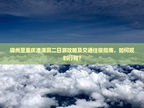 锦州至重庆渣滓洞二日游攻略及交通住宿指南，如何规划行程？