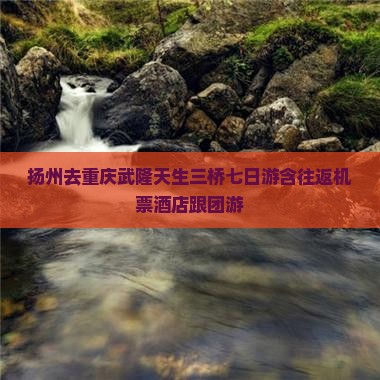 扬州去重庆武隆天生三桥七日游含往返机票酒店跟团游
