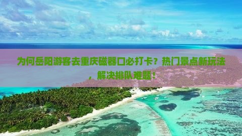 为何岳阳游客去重庆磁器口必打卡？热门景点新玩法，解决排队难题！