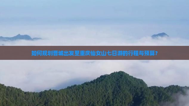 如何规划晋城出发至重庆仙女山七日游的行程与预算？