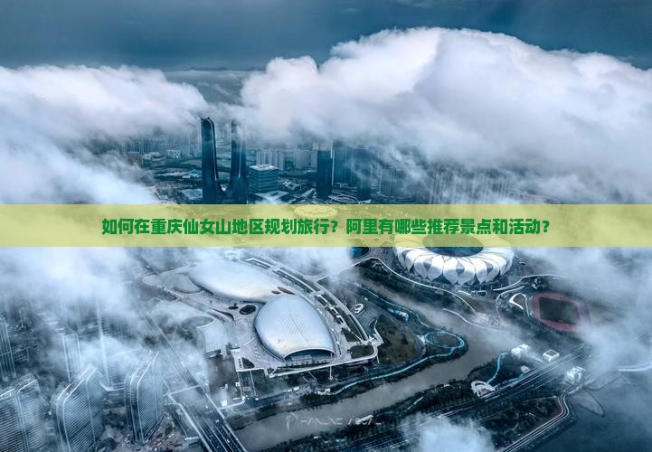 如何在重庆仙女山地区规划旅行？阿里有哪些推荐景点和活动？