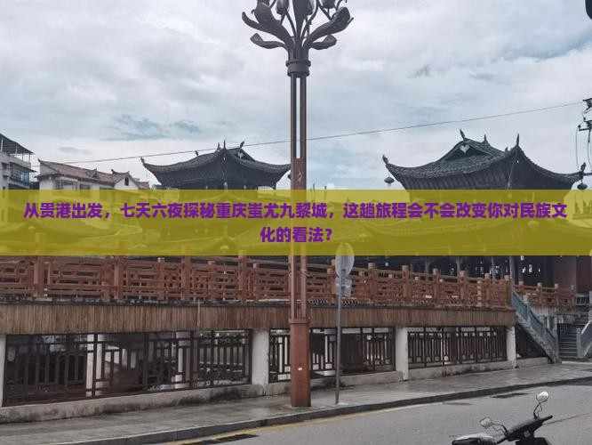 从贵港出发，七天六夜探秘重庆蚩尤九黎城，这趟旅程会不会改变你对民族文化的看法？