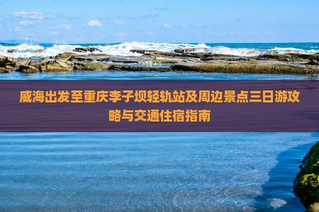 威海出发至重庆李子坝轻轨站及周边景点三日游攻略与交通住宿指南