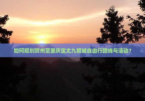 如何规划贺州至重庆蚩尤九黎城自由行路线与活动？
