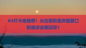 #3打卡地推荐！从白银到重庆磁器口到底该去哪玩呀？
