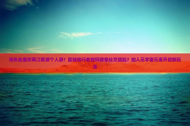 海东去重庆两江夜游个人游？孤独旅行者如何避免社交尴尬？加入元宇宙元素开启新玩法