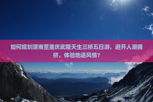 如何规划渭南至重庆武隆天生三桥五日游，避开人潮拥挤，体验地道风情？