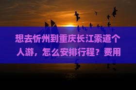想去忻州到重庆长江索道个人游，怎么安排行程？费用大概是多少？需要注意什么？