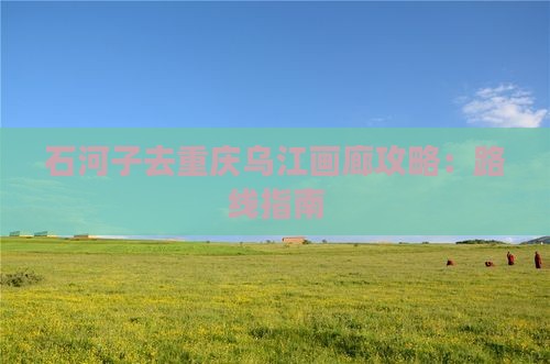 石河子去重庆乌江画廊攻略：路线指南