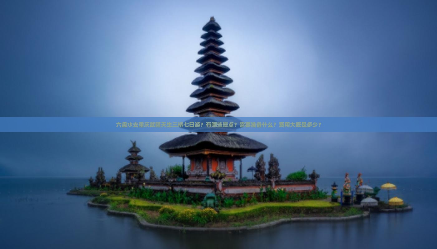 六盘水去重庆武隆天生三桥七日游？有哪些景点？需要准备什么？费用大概是多少？
