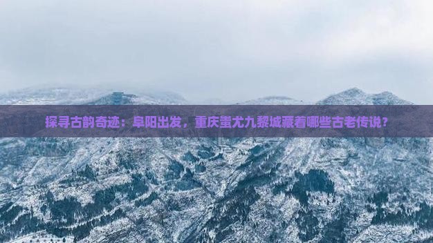 探寻古韵奇迹：阜阳出发，重庆蚩尤九黎城藏着哪些古老传说？