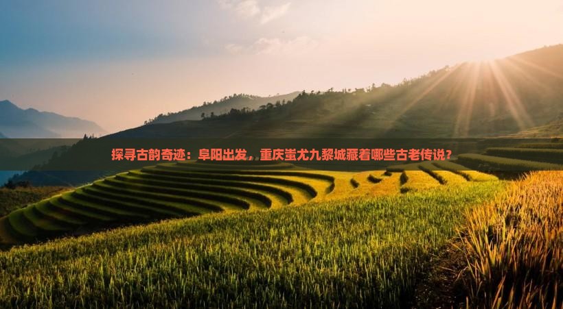 探寻古韵奇迹：阜阳出发，重庆蚩尤九黎城藏着哪些古老传说？