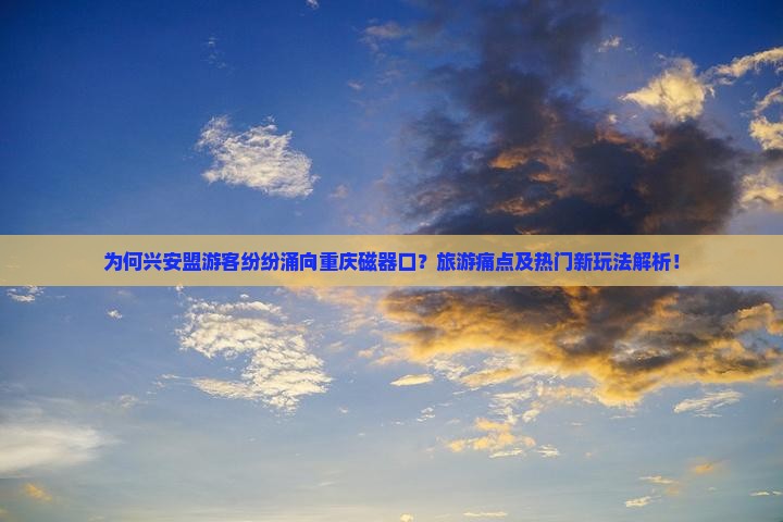 为何兴安盟游客纷纷涌向重庆磁器口？旅游痛点及热门新玩法解析！