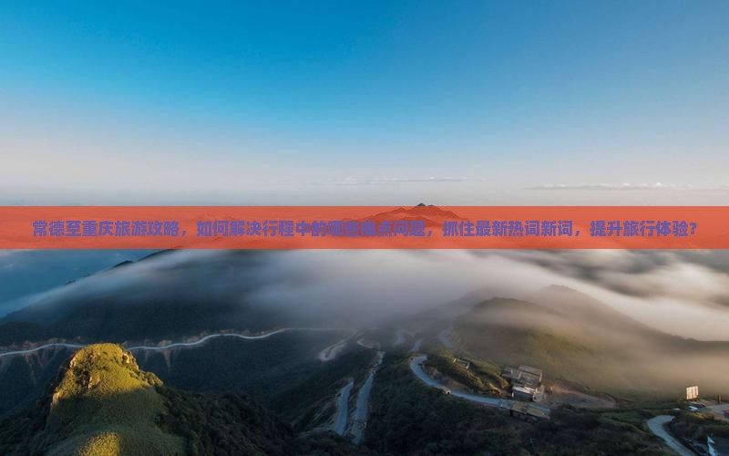 常德至重庆旅游攻略，如何解决行程中的哪些痛点问题，抓住最新热词新词，提升旅行体验？