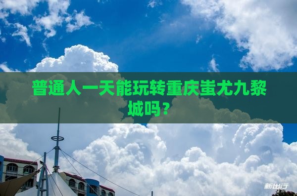 普通人一天能玩转重庆蚩尤九黎城吗？