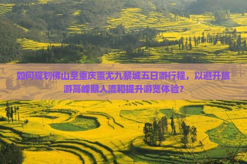 如何规划佛山至重庆蚩尤九黎城五日游行程，以避开旅游高峰期人流和提升游览体验？