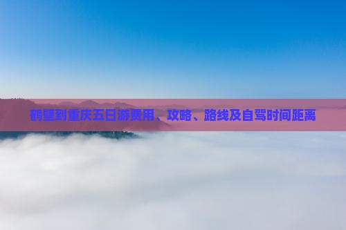 鹤壁到重庆五日游费用、攻略、路线及自驾时间距离