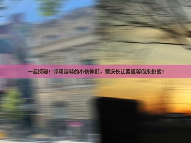 一起探秘！呼和浩特的小伙伴们，重庆长江索道等你来挑战！
