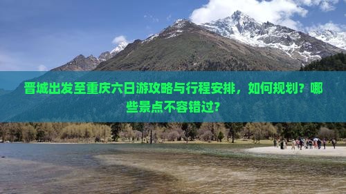 晋城出发至重庆六日游攻略与行程安排，如何规划？哪些景点不容错过？