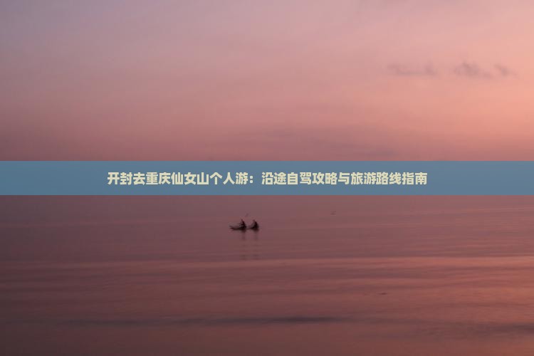 开封去重庆仙女山个人游：沿途自驾攻略与旅游路线指南