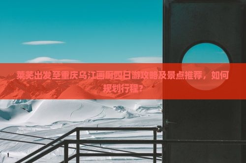 莱芜出发至重庆乌江画廊四日游攻略及景点推荐，如何规划行程？