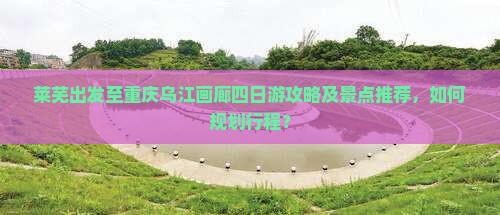 莱芜出发至重庆乌江画廊四日游攻略及景点推荐，如何规划行程？