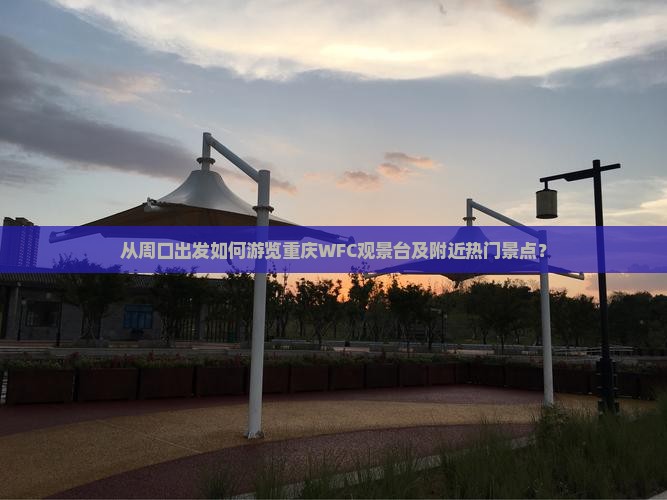 从周口出发如何游览重庆WFC观景台及附近热门景点？