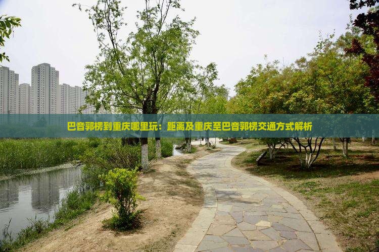 巴音郭楞到重庆哪里玩：距离及重庆至巴音郭楞交通方式解析