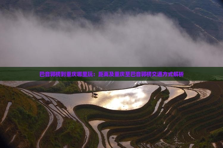 巴音郭楞到重庆哪里玩：距离及重庆至巴音郭楞交通方式解析