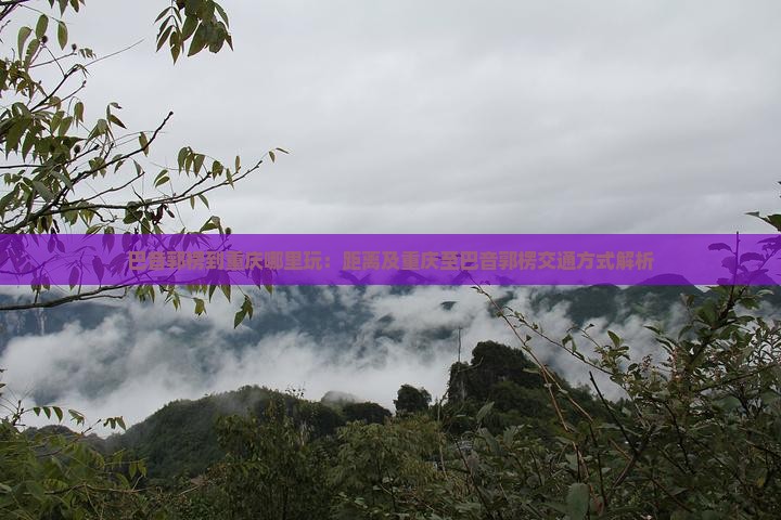 巴音郭楞到重庆哪里玩：距离及重庆至巴音郭楞交通方式解析