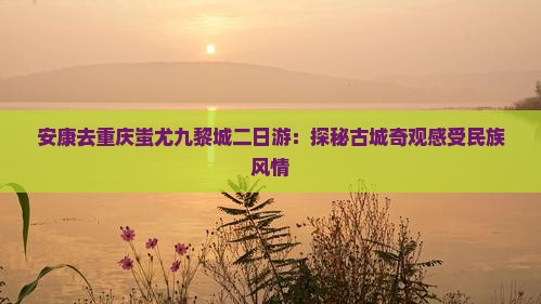 安康去重庆蚩尤九黎城二日游：探秘古城奇观感受民族风情