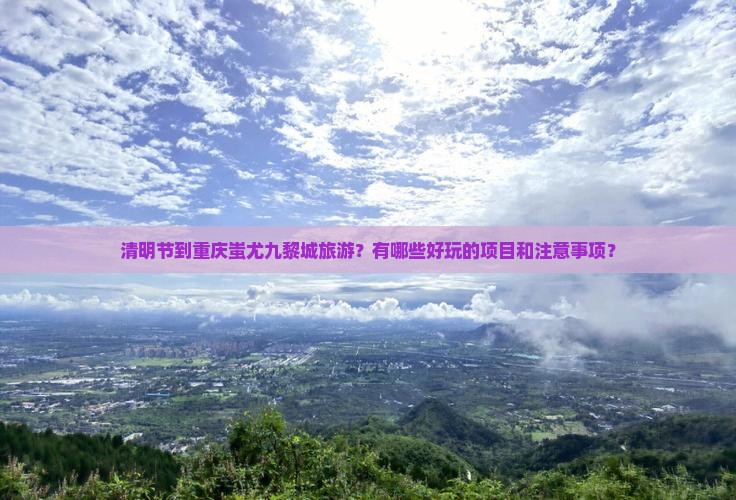 清明节到重庆蚩尤九黎城旅游？有哪些好玩的项目和注意事项？